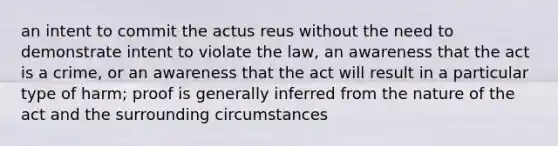 an intent to commit the actus reus without the need to demonstrate intent to violate the law, an awareness that the act is a crime, or an awareness that the act will result in a particular type of harm; proof is generally inferred from the nature of the act and the surrounding circumstances