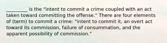 _________ is the "intent to commit a crime coupled with an act taken toward committing the offense." There are four elements of (term) to commit a crime: "intent to commit it, an overt act toward its commission, failure of consummation, and the apparent possibility of commission."