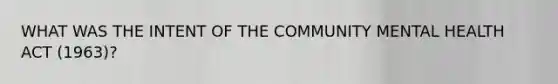 WHAT WAS THE INTENT OF THE COMMUNITY MENTAL HEALTH ACT (1963)?