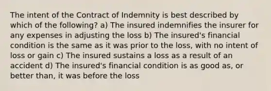 The intent of the Contract of Indemnity is best described by which of the following? a) The insured indemnifies the insurer for any expenses in adjusting the loss b) The insured's financial condition is the same as it was prior to the loss, with no intent of loss or gain c) The insured sustains a loss as a result of an accident d) The insured's financial condition is as good as, or better than, it was before the loss