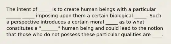 The intent of _____ is to create human beings with a particular ______ _____ imposing upon them a certain biological _____. Such a perspective introduces a certain moral _____ as to what constitutes a "_______" human being and could lead to the notion that those who do not possess these particular qualities are ____.