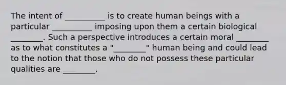 The intent of __________ is to create human beings with a particular __________ imposing upon them a certain biological ________. Such a perspective introduces a certain moral ________ as to what constitutes a "________" human being and could lead to the notion that those who do not possess these particular qualities are ________.