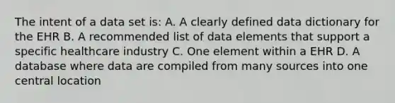 The intent of a data set is: A. A clearly defined data dictionary for the EHR B. A recommended list of data elements that support a specific healthcare industry C. One element within a EHR D. A database where data are compiled from many sources into one central location