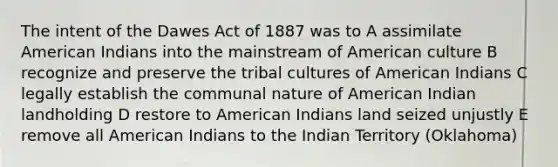 The intent of the Dawes Act of 1887 was to A assimilate American Indians into the mainstream of American culture B recognize and preserve the tribal cultures of American Indians C legally establish the communal nature of American Indian landholding D restore to American Indians land seized unjustly E remove all American Indians to the Indian Territory (Oklahoma)