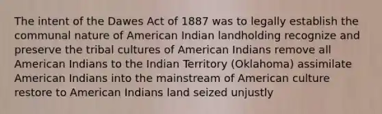 The intent of the Dawes Act of 1887 was to legally establish the communal nature of American Indian landholding recognize and preserve the tribal cultures of American Indians remove all American Indians to the Indian Territory (Oklahoma) assimilate American Indians into the mainstream of American culture restore to American Indians land seized unjustly