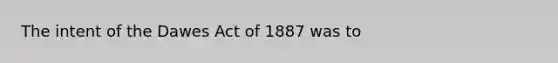 The intent of the Dawes Act of 1887 was to