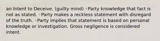 an Intent to Deceive. (guilty mind) ◦Party knowledge that fact is not as stated. ◦Party makes a reckless statement with disregard of the truth. ◦Party implies that statement is based on personal knowledge or investigation. Gross negligence is considered intent.