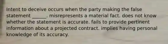 Intent to deceive occurs when the party making the false statement ______. misrepresents a material fact. does not know whether the statement is accurate. fails to provide pertinent information about a projected contract. implies having personal knowledge of its accuracy.