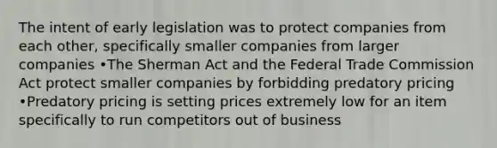 The intent of early legislation was to protect companies from each other, specifically smaller companies from larger companies •The Sherman Act and the Federal Trade Commission Act protect smaller companies by forbidding predatory pricing •Predatory pricing is setting prices extremely low for an item specifically to run competitors out of business