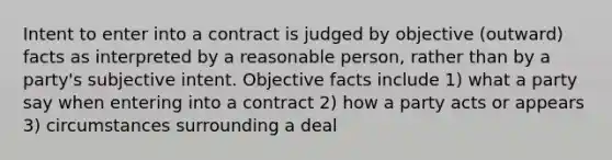 Intent to enter into a contract is judged by objective (outward) facts as interpreted by a reasonable person, rather than by a party's subjective intent. Objective facts include 1) what a party say when entering into a contract 2) how a party acts or appears 3) circumstances surrounding a deal