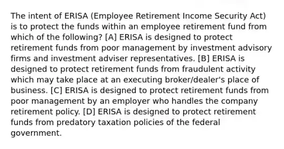 The intent of ERISA (Employee Retirement Income Security Act) is to protect the funds within an employee retirement fund from which of the following? [A] ERISA is designed to protect retirement funds from poor management by investment advisory firms and investment adviser representatives. [B] ERISA is designed to protect retirement funds from fraudulent activity which may take place at an executing broker/dealer's place of business. [C] ERISA is designed to protect retirement funds from poor management by an employer who handles the company retirement policy. [D] ERISA is designed to protect retirement funds from predatory taxation policies of the federal government.