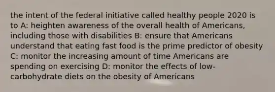 the intent of the federal initiative called healthy people 2020 is to A: heighten awareness of the overall health of Americans, including those with disabilities B: ensure that Americans understand that eating fast food is the prime predictor of obesity C: monitor the increasing amount of time Americans are spending on exercising D: monitor the effects of low-carbohydrate diets on the obesity of Americans