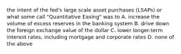 the intent of the fed's large scale asset purchases (LSAPs) or what some call "Quantitative Easing" was to A. increase the volume of excess reserves in the banking system B. drive down the foreign exchange value of the dollar C. lower longer-term interest rates, including mortgage and corporate rates D. none of the above