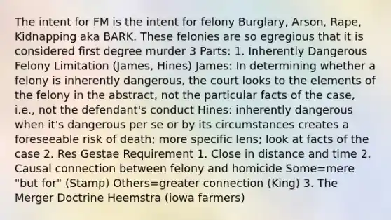 The intent for FM is the intent for felony Burglary, Arson, Rape, Kidnapping aka BARK. These felonies are so egregious that it is considered first degree murder 3 Parts: 1. Inherently Dangerous Felony Limitation (James, Hines) James: In determining whether a felony is inherently dangerous, the court looks to the elements of the felony in the abstract, not the particular facts of the case, i.e., not the defendant's conduct Hines: inherently dangerous when it's dangerous per se or by its circumstances creates a foreseeable risk of death; more specific lens; look at facts of the case 2. Res Gestae Requirement 1. Close in distance and time 2. Causal connection between felony and homicide Some=mere "but for" (Stamp) Others=greater connection (King) 3. The Merger Doctrine Heemstra (iowa farmers)