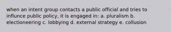 when an intent group contacts a public official and tries to influnce public policy, it is engaged in: a. pluralism b. electioneering c. lobbying d. external strategy e. collusion