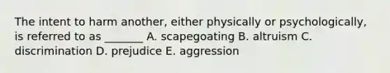 The intent to harm another, either physically or psychologically, is referred to as _______ A. scapegoating B. altruism C. discrimination D. prejudice E. aggression