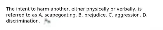 The intent to harm another, either physically or verbally, is referred to as A. scapegoating. B. prejudice. C. aggression. D. discrimination.