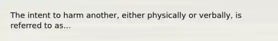 The intent to harm another, either physically or verbally, is referred to as...