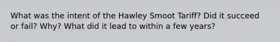 What was the intent of the Hawley Smoot Tariff? Did it succeed or fail? Why? What did it lead to within a few years?