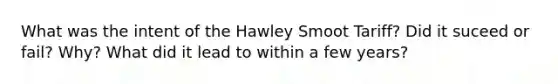 What was the intent of the Hawley Smoot Tariff? Did it suceed or fail? Why? What did it lead to within a few years?