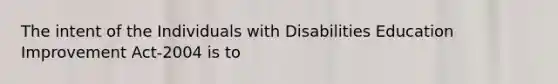 The intent of the Individuals with Disabilities Education Improvement Act-2004 is to