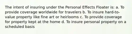 The intent of insuring under the Personal Effects Floater is: a. To provide coverage worldwide for travelers b. To insure hard-to-value property like fine art or heirlooms c. To provide coverage for property kept at the home d. To insure personal property on a scheduled basis