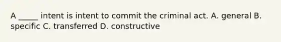 A _____ intent is intent to commit the criminal act. A. general B. specific C. transferred D. constructive