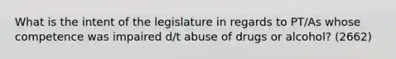 What is the intent of the legislature in regards to PT/As whose competence was impaired d/t abuse of drugs or alcohol? (2662)