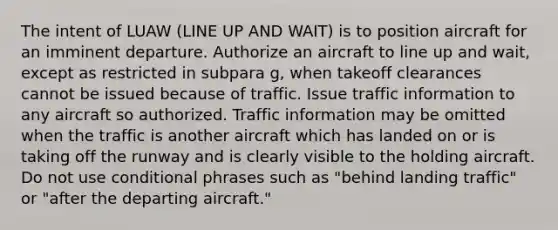 The intent of LUAW (LINE UP AND WAIT) is to position aircraft for an imminent departure. Authorize an aircraft to line up and wait, except as restricted in subpara g, when takeoff clearances cannot be issued because of traffic. Issue traffic information to any aircraft so authorized. Traffic information may be omitted when the traffic is another aircraft which has landed on or is taking off the runway and is clearly visible to the holding aircraft. Do not use conditional phrases such as "behind landing traffic" or "after the departing aircraft."