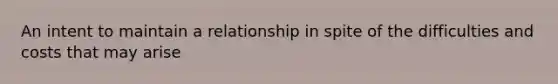 An intent to maintain a relationship in spite of the difficulties and costs that may arise