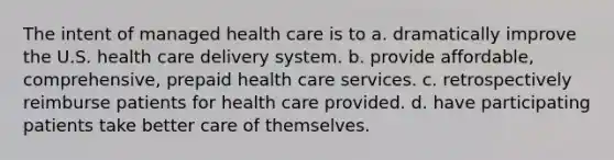 The intent of managed health care is to a. dramatically improve the U.S. health care delivery system. b. provide affordable, comprehensive, prepaid health care services. c. retrospectively reimburse patients for health care provided. d. have participating patients take better care of themselves.