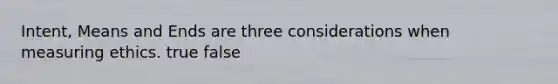 Intent, Means and Ends are three considerations when measuring ethics. true false