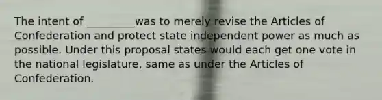 The intent of _________was to merely revise the Articles of Confederation and protect state independent power as much as possible. Under this proposal states would each get one vote in the national legislature, same as under the Articles of Confederation.