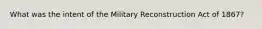 What was the intent of the Military Reconstruction Act of 1867?