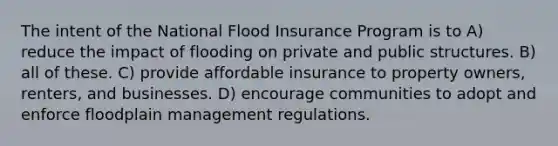 The intent of the National Flood Insurance Program is to A) reduce the impact of flooding on private and public structures. B) all of these. C) provide affordable insurance to property owners, renters, and businesses. D) encourage communities to adopt and enforce floodplain management regulations.