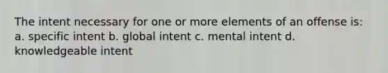 The intent necessary for one or more elements of an offense is: a. specific intent b. global intent c. mental intent d. knowledgeable intent