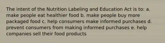 The intent of the Nutrition Labeling and Education Act is to: a. make people eat healthier food b. make people buy more packaged food c. help consumers make informed purchases d. prevent consumers from making informed purchases e. help companies sell their food products