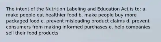 The intent of the Nutrition Labeling and Education Act is to: a. make people eat healthier food b. make people buy more packaged food c. prevent misleading product claims d. prevent consumers from making informed purchases e. help companies sell their food products