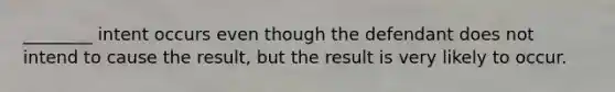 ________ intent occurs even though the defendant does not intend to cause the result, but the result is very likely to occur.