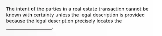 The intent of the parties in a real estate transaction cannot be known with certainty unless the legal description is provided because the legal description precisely locates the ____________________.