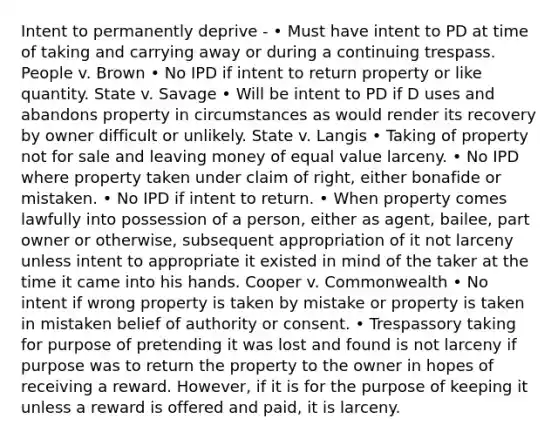 Intent to permanently deprive - • Must have intent to PD at time of taking and carrying away or during a continuing trespass. People v. Brown • No IPD if intent to return property or like quantity. State v. Savage • Will be intent to PD if D uses and abandons property in circumstances as would render its recovery by owner difficult or unlikely. State v. Langis • Taking of property not for sale and leaving money of equal value larceny. • No IPD where property taken under claim of right, either bonafide or mistaken. • No IPD if intent to return. • When property comes lawfully into possession of a person, either as agent, bailee, part owner or otherwise, subsequent appropriation of it not larceny unless intent to appropriate it existed in mind of the taker at the time it came into his hands. Cooper v. Commonwealth • No intent if wrong property is taken by mistake or property is taken in mistaken belief of authority or consent. • Trespassory taking for purpose of pretending it was lost and found is not larceny if purpose was to return the property to the owner in hopes of receiving a reward. However, if it is for the purpose of keeping it unless a reward is offered and paid, it is larceny.