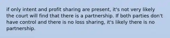 if only intent and profit sharing are present, it's not very likely the court will find that there is a partnership. If both parties don't have control and there is no loss sharing, it's likely there is no partnership.