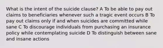 What is the intent of the suicide clause? A To be able to pay out claims to beneficiaries whenever such a tragic event occurs B To pay out claims only if and when suicides are committed while sane C To discourage individuals from purchasing an insurance policy while contemplating suicide D To distinguish between sane and insane actions