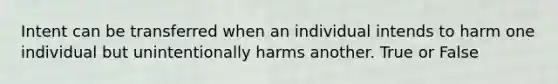 Intent can be transferred when an individual intends to harm one individual but unintentionally harms another. True or False