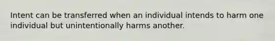 Intent can be transferred when an individual intends to harm one individual but unintentionally harms another.