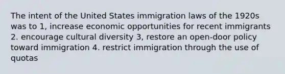 The intent of the United States immigration laws of the 1920s was to 1, increase economic opportunities for recent immigrants 2. encourage cultural diversity 3, restore an open-door policy toward immigration 4. restrict immigration through the use of quotas