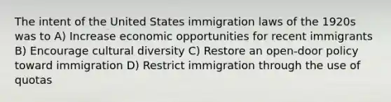 The intent of the United States immigration laws of the 1920s was to A) Increase economic opportunities for recent immigrants B) Encourage <a href='https://www.questionai.com/knowledge/kfxWvRcQOm-cultural-diversity' class='anchor-knowledge'>cultural diversity</a> C) Restore an open-door policy toward immigration D) Restrict immigration through the use of quotas