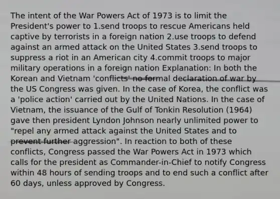 The intent of the War Powers Act of 1973 is to limit the President's power to 1.send troops to rescue Americans held captive by terrorists in a foreign nation 2.use troops to defend against an armed attack on the United States 3.send troops to suppress a riot in an American city 4.commit troops to major military operations in a foreign nation Explanation: In both the Korean and Vietnam 'conflicts' no formal declaration of war by the US Congress was given. In the case of Korea, the conflict was a 'police action' carried out by the United Nations. In the case of Vietnam, the issuance of the Gulf of Tonkin Resolution (1964) gave then president Lyndon Johnson nearly unlimited power to "repel any armed attack against the United States and to prevent further aggression". In reaction to both of these conflicts, Congress passed the War Powers Act in 1973 which calls for the president as Commander-in-Chief to notify Congress within 48 hours of sending troops and to end such a conflict after 60 days, unless approved by Congress.