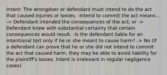 Intent: The wrongdoer or defendant must intend to do the act that caused injuries or losses. -Intend to commit the act means... -> Defendant intended the consequences of the act; or -> Defendant knew with substantial certainty that certain consequences would result. -Is the defendant liable for an intentional tort only if he or she meant to cause harm? -> No (If a defendant can prove that he or she did not intend to commit the act that caused harm, they may be able to avoid liability for the plaintiff's losses. Intent is irrelevant in regular negligence cases)