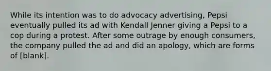 While its intention was to do advocacy advertising, Pepsi eventually pulled its ad with Kendall Jenner giving a Pepsi to a cop during a protest. After some outrage by enough consumers, the company pulled the ad and did an apology, which are forms of [blank].